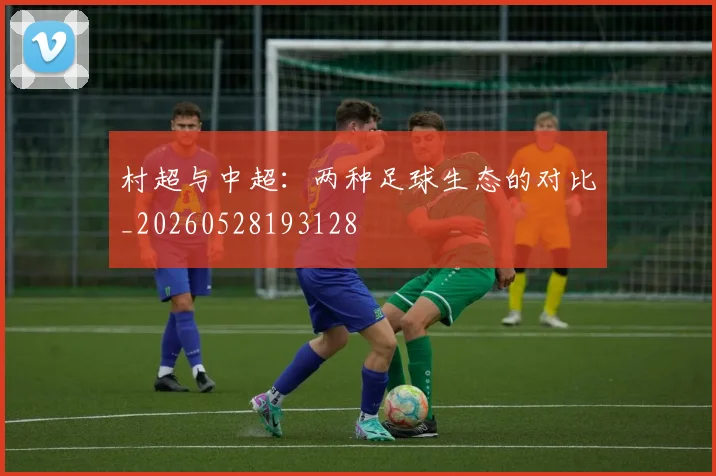 村超与中超：两种足球生态的对比_20260528193128