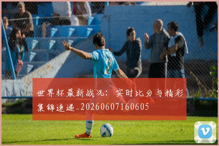 世界杯最新战况：实时比分与精彩集锦速递_20260607160605