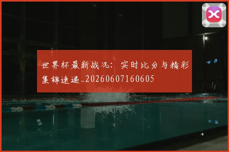 世界杯最新战况:实时比分与精彩集锦速递_20260607160605
