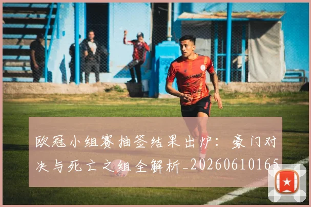 欧冠小组赛抽签结果出炉:豪门对决与死亡之组全解析_20260610165937