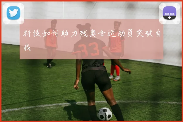 科技如何助力残奥会运动员突破自我